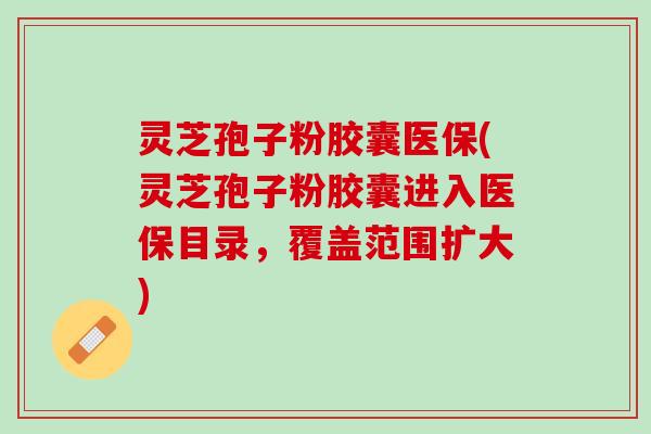 灵芝孢子粉胶囊医保(灵芝孢子粉胶囊进入医保目录，覆盖范围扩大)