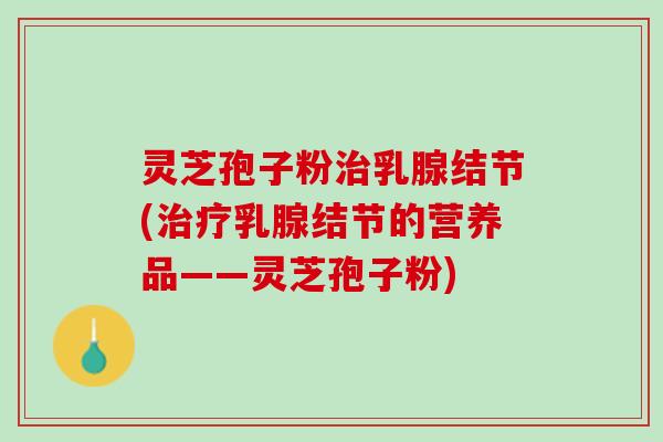 灵芝孢子粉治乳腺结节(治疗乳腺结节的营养品——灵芝孢子粉)