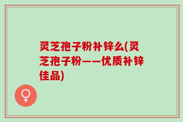 灵芝孢子粉补锌么(灵芝孢子粉——优质补锌佳品)