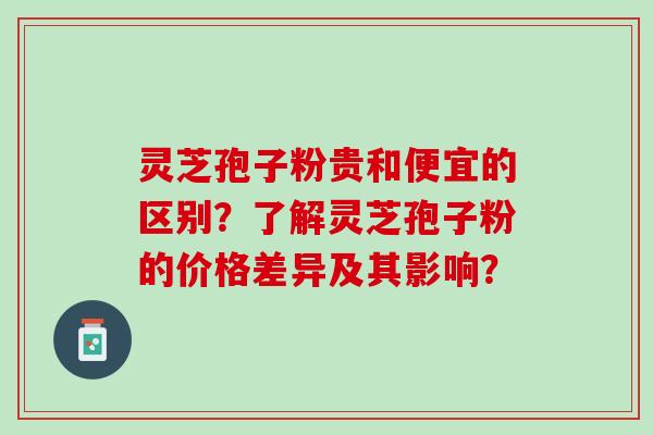 灵芝孢子粉贵和便宜的区别？了解灵芝孢子粉的价格差异及其影响？