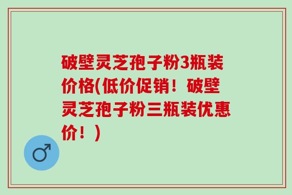 破壁灵芝孢子粉3瓶装价格(低价促销！破壁灵芝孢子粉三瓶装优惠价！)