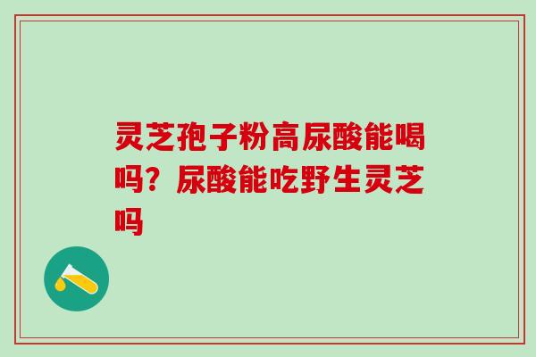 灵芝孢子粉高尿酸能喝吗？尿酸能吃野生灵芝吗