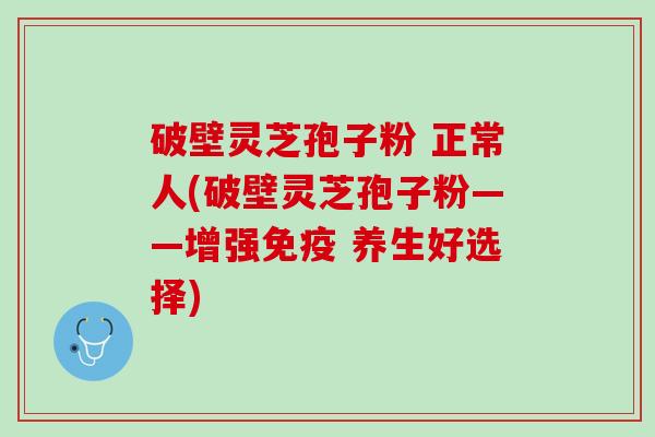 破壁灵芝孢子粉 正常人(破壁灵芝孢子粉——增强免疫 养生好选择)