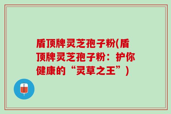 盾顶牌灵芝孢子粉(盾顶牌灵芝孢子粉：护你健康的“灵草之王”)