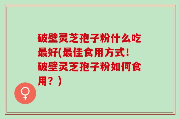 破壁灵芝孢子粉什么吃最好(最佳食用方式！破壁灵芝孢子粉如何食用？)