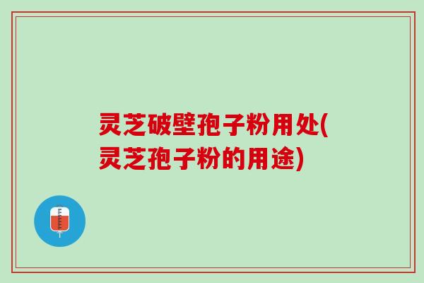 灵芝破壁孢子粉用处(灵芝孢子粉的用途)