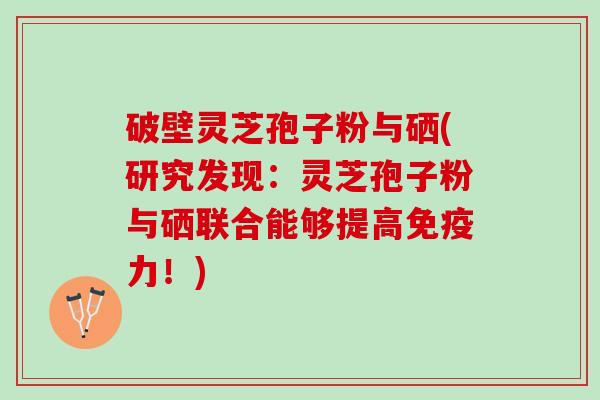 破壁灵芝孢子粉与硒(研究发现:灵芝孢子粉与硒联合能够提高免疫力!) 破壁灵芝孢子粉与硒(研究发现:灵芝孢子粉与硒联合能够提高免疫力!)