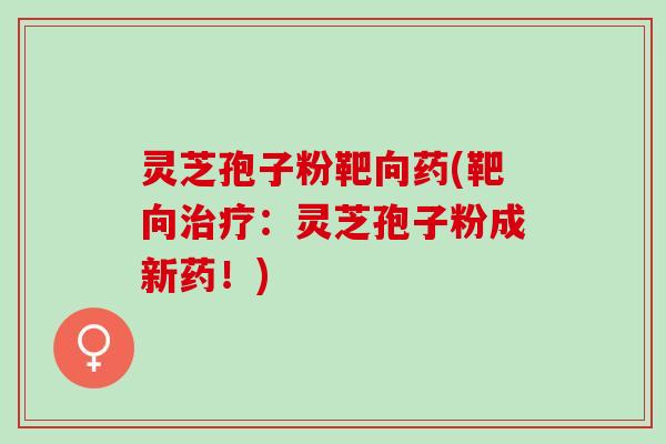 灵芝孢子粉靶向药(靶向:灵芝孢子粉成新药!) 灵芝孢子粉靶向药(靶向:灵芝孢子粉成新药!)