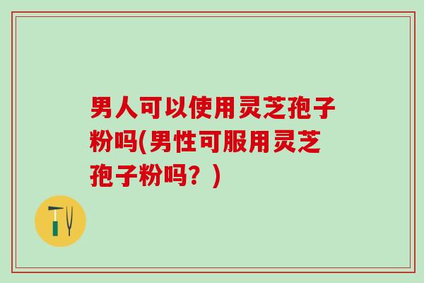 男人可以使用灵芝孢子粉吗(男性可服用灵芝孢子粉吗？)