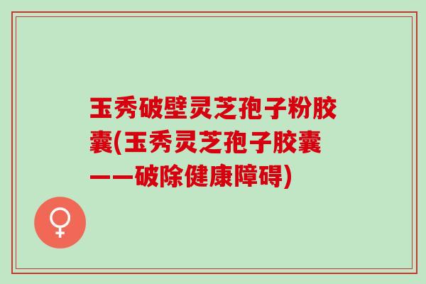 玉秀破壁灵芝孢子粉胶囊(玉秀灵芝孢子胶囊——破除健康障碍)