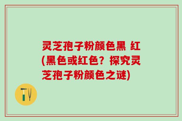 灵芝孢子粉颜色黑 红(黑色或红色？探究灵芝孢子粉颜色之谜)