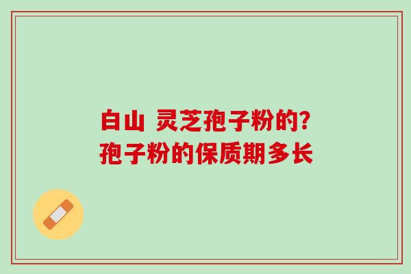 白山 灵芝孢子粉的？孢子粉的保质期多长