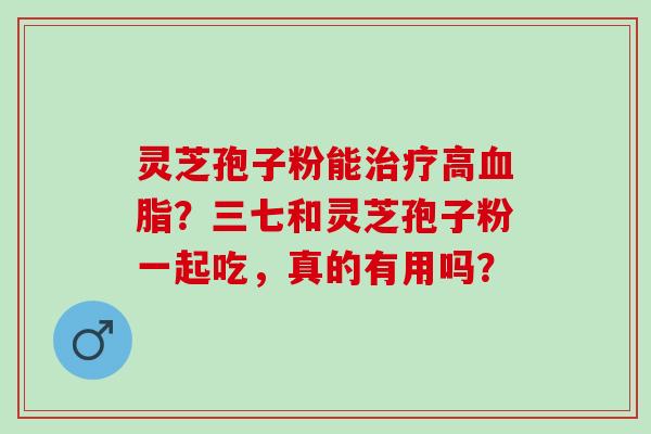 灵芝孢子粉能治疗高血脂？三七和灵芝孢子粉一起吃，真的有用吗？