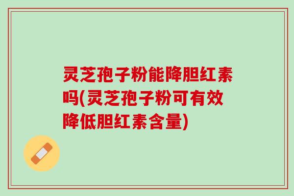灵芝孢子粉能降胆红素吗(灵芝孢子粉可有效降低胆红素含量)