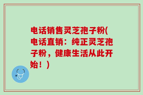 电话销售灵芝孢子粉(电话直销：纯正灵芝孢子粉，健康生活从此开始！)