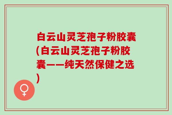 白云山灵芝孢子粉胶囊(白云山灵芝孢子粉胶囊——纯天然保健之选) 白云山灵芝孢子粉胶囊(白云山灵芝孢子粉胶囊——纯天然保健之选)