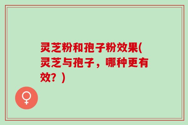灵芝粉和孢子粉效果(灵芝与孢子，哪种更有效？)