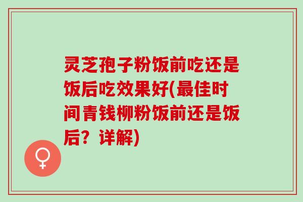 灵芝孢子粉饭前吃还是饭后吃效果好(佳时间青钱柳粉饭前还是饭后?详解) 灵芝孢子粉饭前吃还是饭后吃效果好(佳时间青钱柳粉饭前还是饭后?详解)
