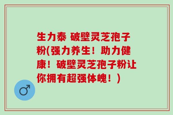 生力泰 破壁灵芝孢子粉(强力养生！助力健康！破壁灵芝孢子粉让你拥有超强体魄！)