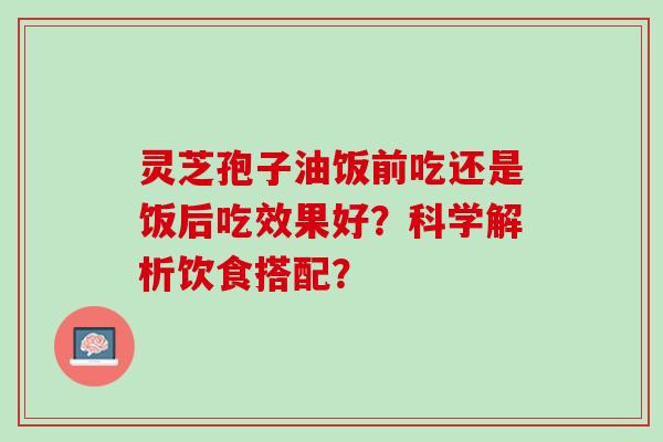 灵芝孢子油饭前吃还是饭后吃效果好？科学解析饮食搭配？