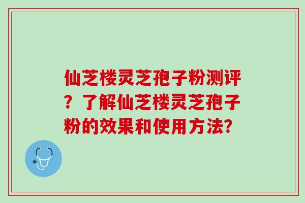 仙芝楼灵芝孢子粉测评？了解仙芝楼灵芝孢子粉的效果和使用方法？