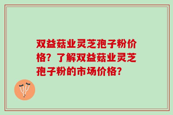 双益菇业灵芝孢子粉价格？了解双益菇业灵芝孢子粉的市场价格？