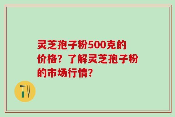 灵芝孢子粉500克的价格？了解灵芝孢子粉的市场行情？