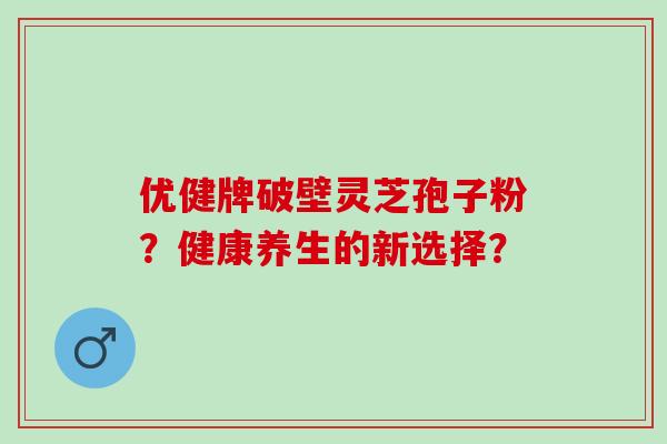 优健牌破壁灵芝孢子粉？健康养生的新选择？
