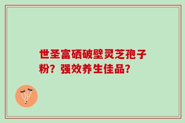 世圣富硒破壁灵芝孢子粉?强效养生佳品? 世圣富硒破壁灵芝孢子粉?强效养生佳品?