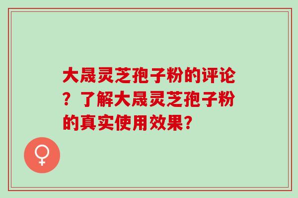 大晟灵芝孢子粉的评论?了解大晟灵芝孢子粉的真实使用效果? 大晟灵芝孢子粉的评论?了解大晟灵芝孢子粉的真实使用效果?
