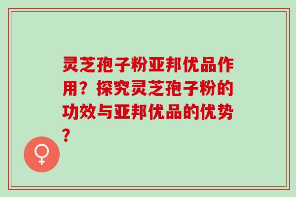 灵芝孢子粉亚邦优品作用？探究灵芝孢子粉的功效与亚邦优品的优势？