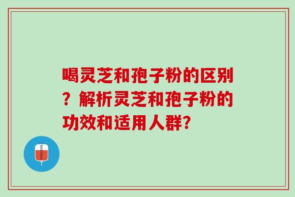 喝灵芝和孢子粉的区别?解析灵芝和孢子粉的功效和适用人群? 喝灵芝和孢子粉的区别?解析灵芝和孢子粉的功效和适用人群?
