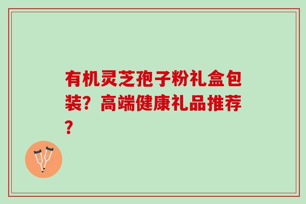 有机灵芝孢子粉礼盒包装?高端健康礼品推荐? 有机灵芝孢子粉礼盒包装?高端健康礼品推荐?