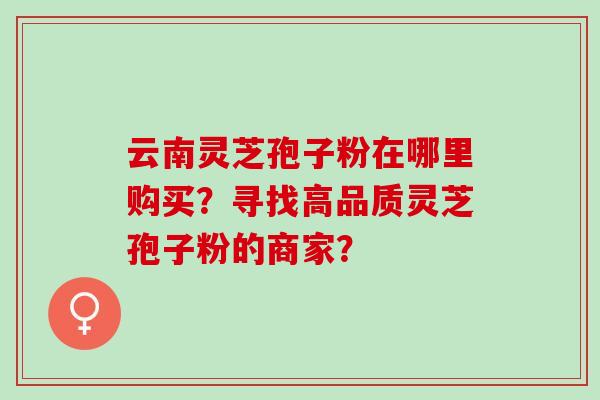 云南灵芝孢子粉在哪里购买？寻找高品质灵芝孢子粉的商家？
