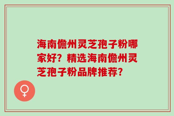 海南儋州灵芝孢子粉哪家好？精选海南儋州灵芝孢子粉品牌推荐？