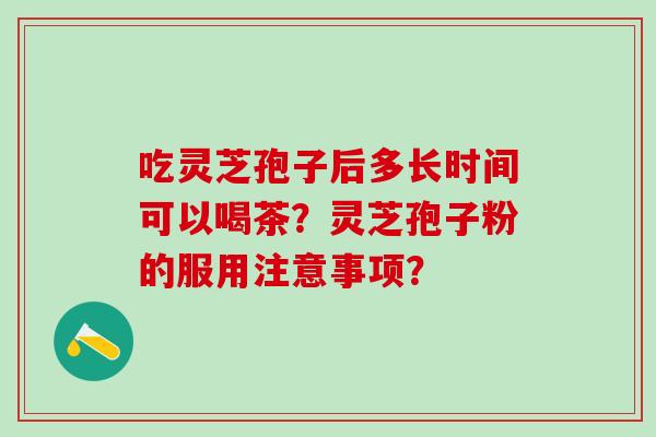 吃灵芝孢子后多长时间可以喝茶?灵芝孢子粉的服用注意事项? 吃灵芝孢子后多长时间可以喝茶?灵芝孢子粉的服用注意事项?
