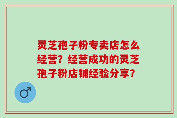 灵芝孢子粉专卖店怎么经营？经营成功的灵芝孢子粉店铺经验分享？