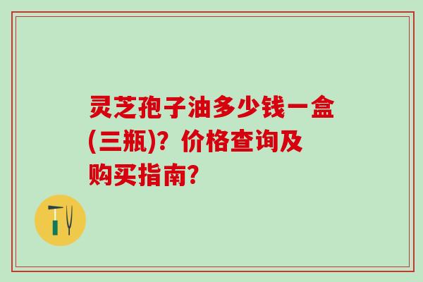 灵芝孢子油多少钱一盒(三瓶)？价格查询及购买指南？