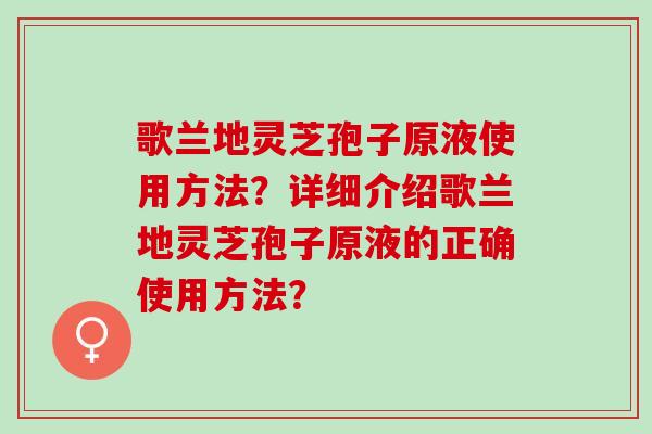 歌兰地灵芝孢子原液使用方法?详细介绍歌兰地灵芝孢子原液的正确使用方法? 歌兰地灵芝孢子原液使用方法?详细介绍歌兰地灵芝孢子原液的正确使用方法?