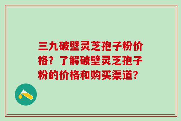 三九破壁灵芝孢子粉价格?了解破壁灵芝孢子粉的价格和购买渠道? 三九破壁灵芝孢子粉价格?了解破壁灵芝孢子粉的价格和购买渠道?