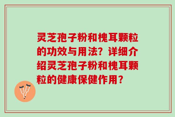 灵芝孢子粉和槐耳颗粒的功效与用法?详细介绍灵芝孢子粉和槐耳颗粒的健康保健作用? 灵芝孢子粉和槐耳颗粒的功效与用法?详细介绍灵芝孢子粉和槐耳颗粒的健康保健作用?