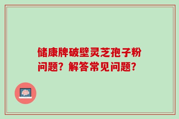 储康牌破壁灵芝孢子粉问题？解答常见问题？