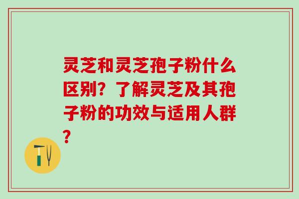 灵芝和灵芝孢子粉什么区别？了解灵芝及其孢子粉的功效与适用人群？