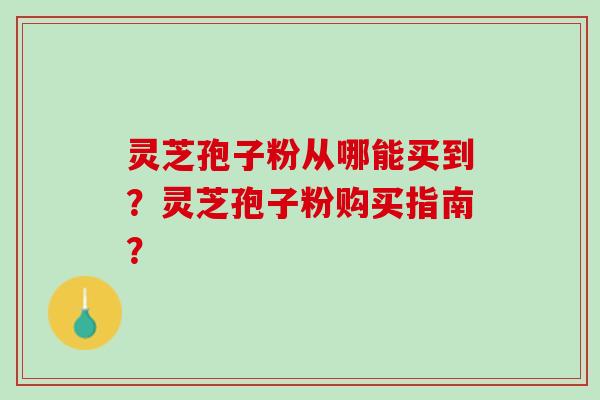 灵芝孢子粉从哪能买到？灵芝孢子粉购买指南？