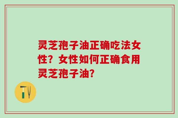 灵芝孢子油正确吃法女性？女性如何正确食用灵芝孢子油？