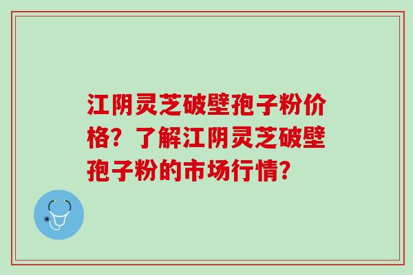 江阴灵芝破壁孢子粉价格？了解江阴灵芝破壁孢子粉的市场行情？