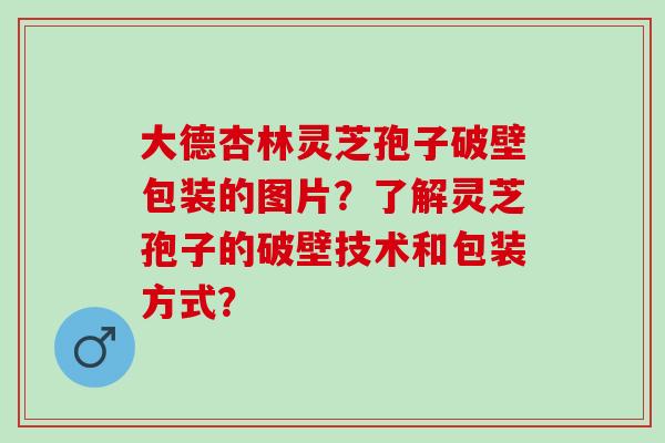 大德杏林灵芝孢子破壁包装的图片？了解灵芝孢子的破壁技术和包装方式？