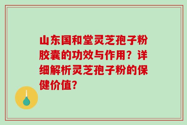 山东国和堂灵芝孢子粉胶囊的功效与作用？详细解析灵芝孢子粉的保健价值？