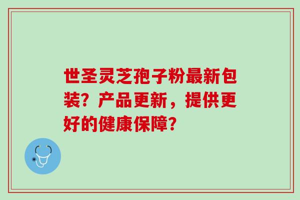世圣灵芝孢子粉新包装？产品更新，提供更好的健康保障？
