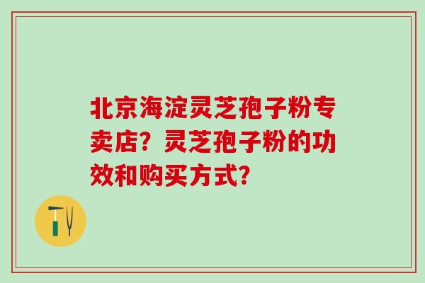 北京海淀灵芝孢子粉专卖店？灵芝孢子粉的功效和购买方式？